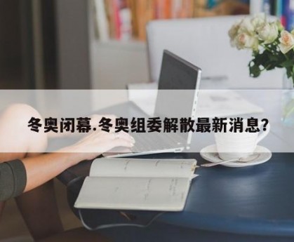 冬奥闭幕.冬奥组委解散最新消息？