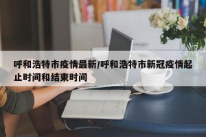 呼和浩特市疫情最新/呼和浩特市新冠疫情起止时间和结束时间