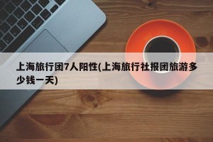 上海旅行团7人阳性(上海旅行社报团旅游多少钱一天)