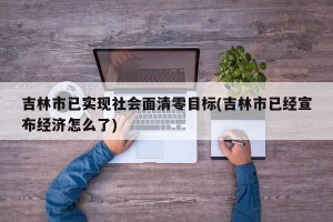 吉林市已实现社会面清零目标(吉林市已经宣布经济怎么了)