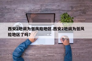 西安2地调为低风险地区.西安2地调为低风险地区了吗？