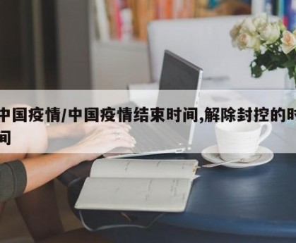 中国疫情/中国疫情结束时间,解除封控的时间