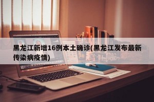黑龙江新增16例本土确诊(黑龙江发布最新传染病疫情)