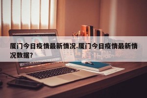 厦门今日疫情最新情况.厦门今日疫情最新情况数据？