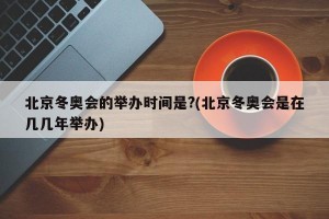 北京冬奥会的举办时间是?(北京冬奥会是在几几年举办)