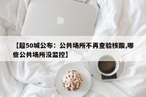 【超50城公布：公共场所不再查验核酸,哪些公共场所没监控】