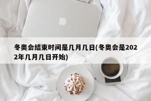冬奥会结束时间是几月几日(冬奥会是2022年几月几日开始)