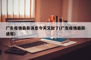 广东疫情最新消息今天又封了(广东疫情最新通报)