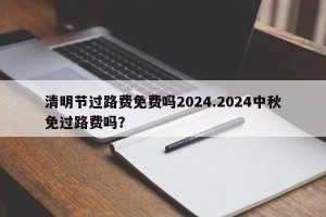 清明节过路费免费吗2024.2024中秋免过路费吗？