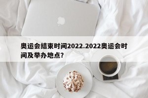奥运会结束时间2022.2022奥运会时间及举办地点？
