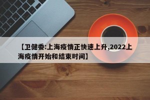 【卫健委:上海疫情正快速上升,2022上海疫情开始和结束时间】