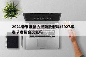 2021春节疫情会提前放假吗/2027年春节疫情会反复吗
