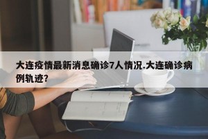 大连疫情最新消息确诊7人情况.大连确诊病例轨迹？