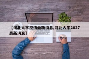 【河北大学疫情最新消息,河北大学2027最新消息】