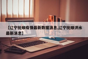 【辽宁抚顺疫情最新数据消息,辽宁抚顺洪水最新消息】