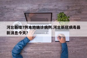 河北新增7例本地确诊病例.河北新冠病毒最新消息今天？
