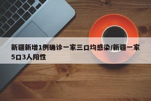 新疆新增1例确诊一家三口均感染/新疆一家5口3人阳性