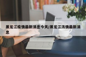 黑龙江疫情最新消息今天/黑龙江汛情最新消息