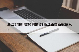 浙江3地新增50例确诊(浙江新增新冠病人)