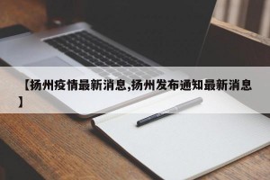 【扬州疫情最新消息,扬州发布通知最新消息】