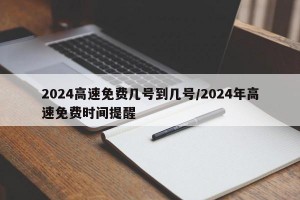 2024高速免费几号到几号/2024年高速免费时间提醒