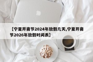 【宁夏开斋节2024年放假几天,宁夏开斋节2026年放假时间表】