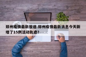 郑州疫情最新报道.郑州疫情最新消息今天新增了15例活动轨迹？