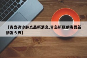 【青岛确诊肺炎最新消息,青岛新冠病毒最新情况今天】