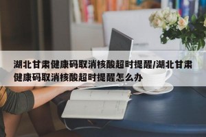 湖北甘肃健康码取消核酸超时提醒/湖北甘肃健康码取消核酸超时提醒怎么办
