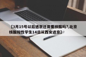 【3月15号以后进京还需要核酸吗?,北京核酸阳性学生14日从西安进京】