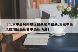 【北京中高风险地区最新名单最新,北京中高风险地区最新名单最新消息】