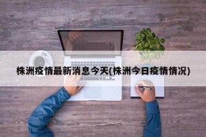 株洲疫情最新消息今天(株洲今日疫情情况)