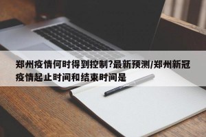 郑州疫情何时得到控制?最新预测/郑州新冠疫情起止时间和结束时间是