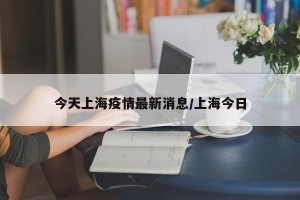今天上海疫情最新消息/上海今日