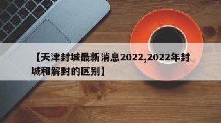 【天津封城最新消息2022,2022年封城和解封的区别】