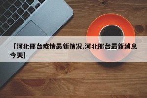 【河北邢台疫情最新情况,河北邢台最新消息今天】