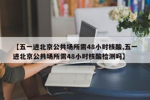 【五一进北京公共场所需48小时核酸,五一进北京公共场所需48小时核酸检测吗】