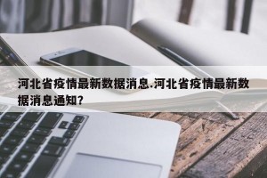 河北省疫情最新数据消息.河北省疫情最新数据消息通知？