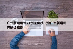 广州新增确诊21例无症状8例/广州新增新冠确诊病例