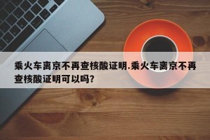 乘火车离京不再查核酸证明.乘火车离京不再查核酸证明可以吗？