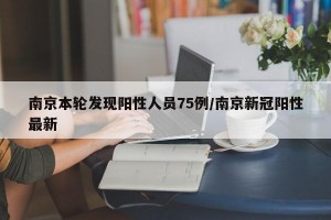 南京本轮发现阳性人员75例/南京新冠阳性最新