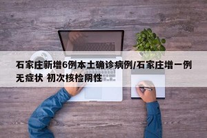 石家庄新增6例本土确诊病例/石家庄增一例无症状 初次核检阴性