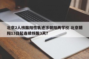 北京2人核酸阳性轨迹涉朝阳两学校.北京朝阳13日起连续核酸3天？