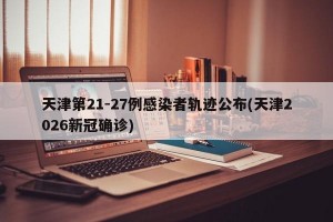 天津第21-27例感染者轨迹公布(天津2026新冠确诊)