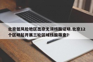北京低风险地区出京无须核酸证明.北京12个区明起开展三轮区域核酸筛查？