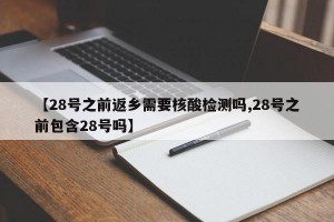 【28号之前返乡需要核酸检测吗,28号之前包含28号吗】