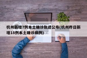 杭州新增7例本土确诊轨迹公布(杭州昨日新增18例本土确诊病例)