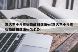 乘火车不再查验核酸和健康码(乘火车不再查验核酸和健康码怎么办)