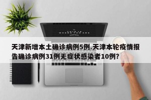 天津新增本土确诊病例5例.天津本轮疫情报告确诊病例31例无症状感染者10例？
