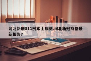 河北新增811例本土病例.河北新冠疫情最新报告？